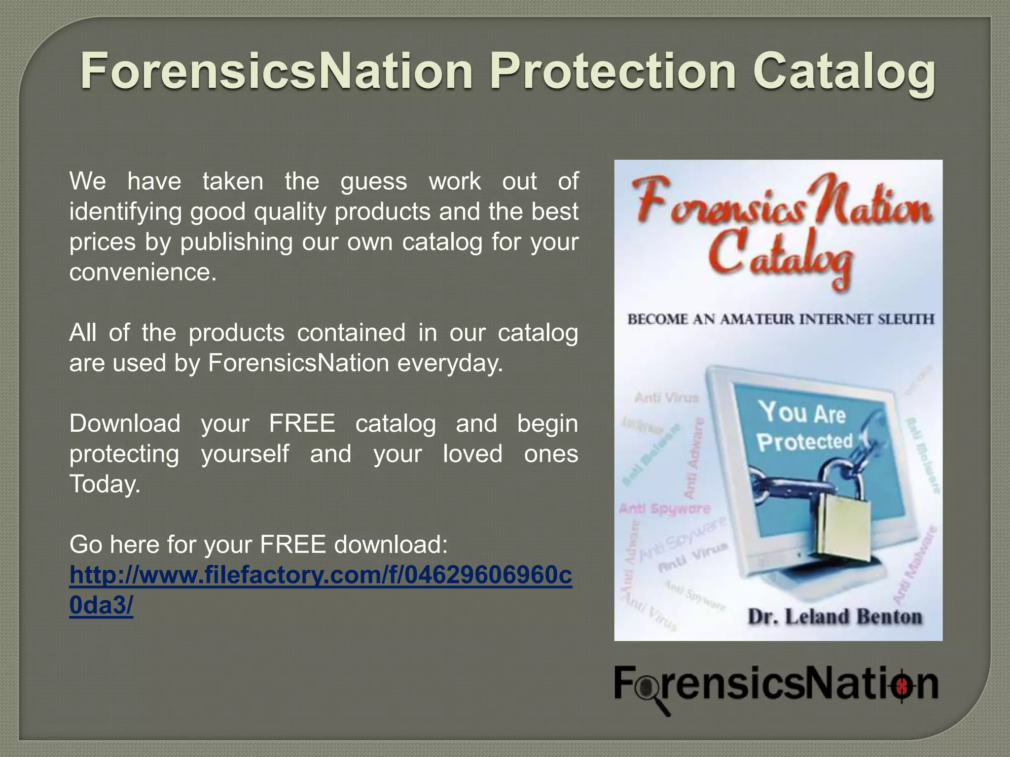 ForensicsNation Protection Catalog

We have taken the guess work out of
identifying good quality products and the best
prices by publishing our own catalog for your
convenience.

All of the products contained in our catalog
are used by ForensicsNation everyday.

Download your FREE catalog and begin
protecting yourself and your loved ones
Today.

Go here for your FREE download:
http://www.filefactory.com/f/04629606960c
0da3/
 