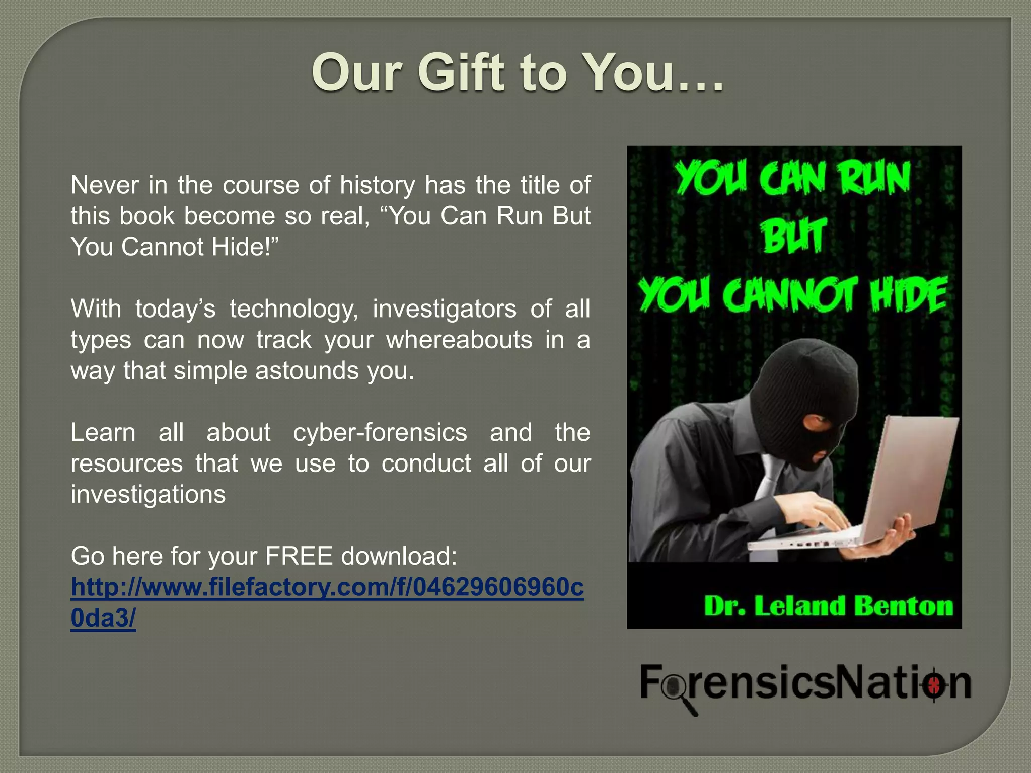 Our Gift to You…

Never in the course of history has the title of
this book become so real, “You Can Run But
You Cannot Hide!”

With today’s technology, investigators of all
types can now track your whereabouts in a
way that simple astounds you.

Learn all about cyber-forensics and the
resources that we use to conduct all of our
investigations

Go here for your FREE download:
http://www.filefactory.com/f/04629606960c
0da3/
 