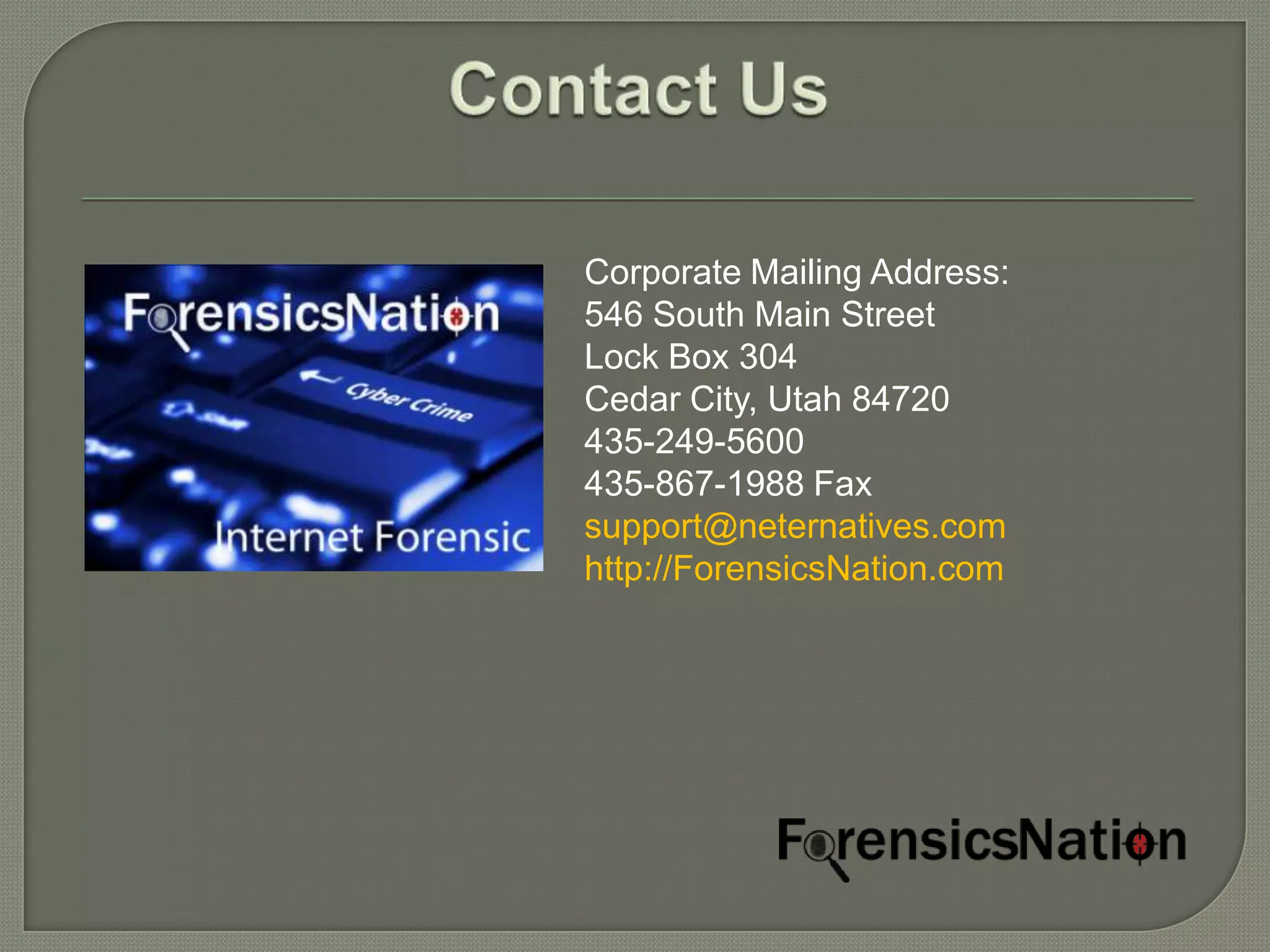 Corporate Mailing Address:
546 South Main Street
Lock Box 304
Cedar City, Utah 84720
435-249-5600
435-867-1988 Fax
support@neternatives.com
http://ForensicsNation.com
 