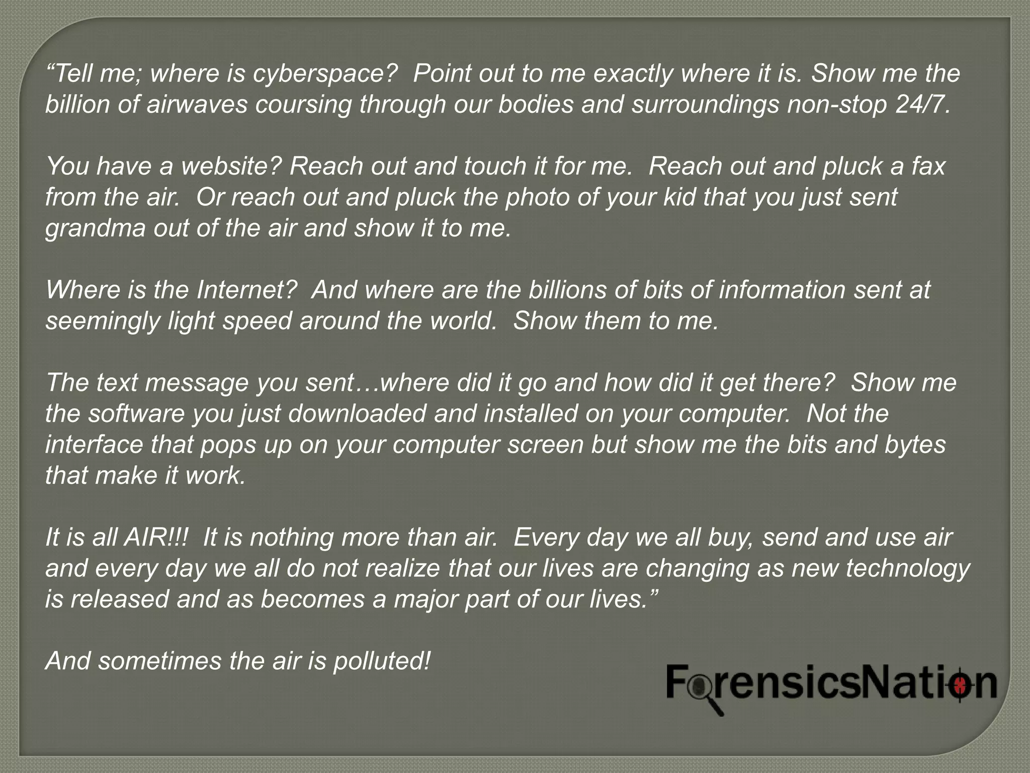 “Tell me; where is cyberspace? Point out to me exactly where it is. Show me the
billion of airwaves coursing through our bodies and surroundings non-stop 24/7.

You have a website? Reach out and touch it for me. Reach out and pluck a fax
from the air. Or reach out and pluck the photo of your kid that you just sent
grandma out of the air and show it to me.

Where is the Internet? And where are the billions of bits of information sent at
seemingly light speed around the world. Show them to me.

The text message you sent…where did it go and how did it get there? Show me
the software you just downloaded and installed on your computer. Not the
interface that pops up on your computer screen but show me the bits and bytes
that make it work.

It is all AIR!!! It is nothing more than air. Every day we all buy, send and use air
and every day we all do not realize that our lives are changing as new technology
is released and as becomes a major part of our lives.”

And sometimes the air is polluted!
 
