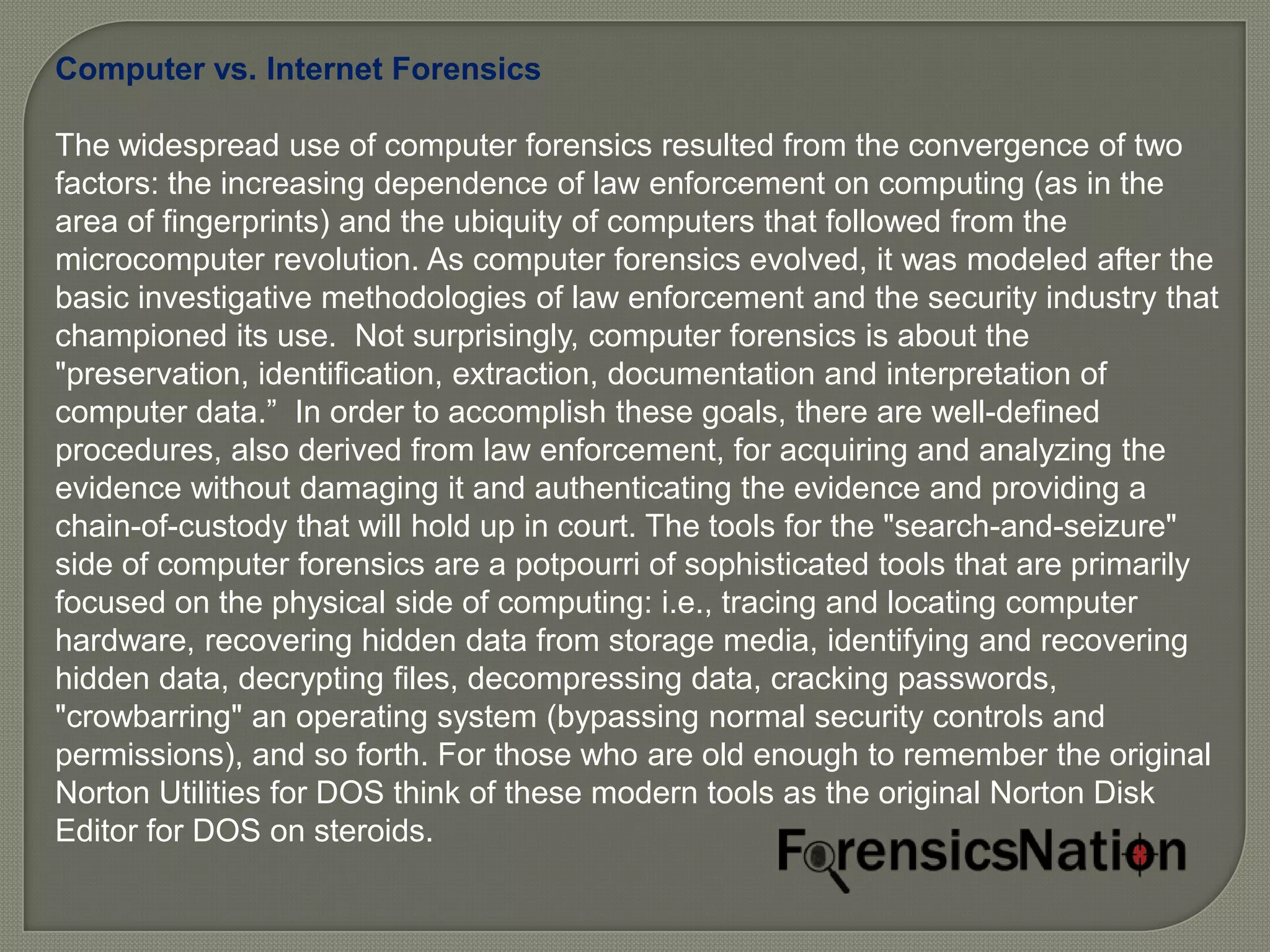 Computer vs. Internet Forensics

The widespread use of computer forensics resulted from the convergence of two
factors: the increasing dependence of law enforcement on computing (as in the
area of fingerprints) and the ubiquity of computers that followed from the
microcomputer revolution. As computer forensics evolved, it was modeled after the
basic investigative methodologies of law enforcement and the security industry that
championed its use. Not surprisingly, computer forensics is about the
"preservation, identification, extraction, documentation and interpretation of
computer data.” In order to accomplish these goals, there are well-defined
procedures, also derived from law enforcement, for acquiring and analyzing the
evidence without damaging it and authenticating the evidence and providing a
chain-of-custody that will hold up in court. The tools for the "search-and-seizure"
side of computer forensics are a potpourri of sophisticated tools that are primarily
focused on the physical side of computing: i.e., tracing and locating computer
hardware, recovering hidden data from storage media, identifying and recovering
hidden data, decrypting files, decompressing data, cracking passwords,
"crowbarring" an operating system (bypassing normal security controls and
permissions), and so forth. For those who are old enough to remember the original
Norton Utilities for DOS think of these modern tools as the original Norton Disk
Editor for DOS on steroids.
 