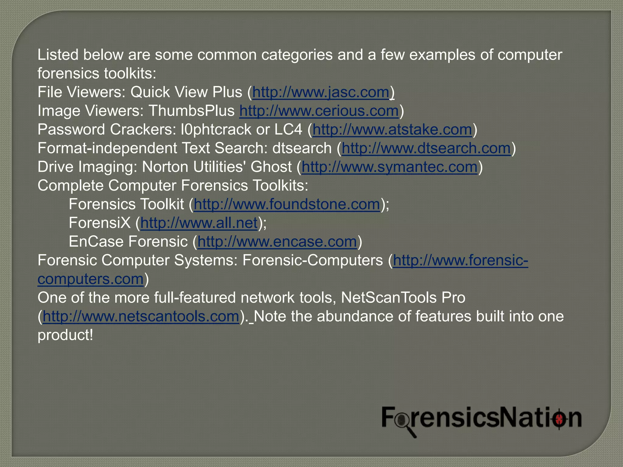 Listed below are some common categories and a few examples of computer
forensics toolkits:
File Viewers: Quick View Plus (http://www.jasc.com)
Image Viewers: ThumbsPlus http://www.cerious.com)
Password Crackers: l0phtcrack or LC4 (http://www.atstake.com)
Format-independent Text Search: dtsearch (http://www.dtsearch.com)
Drive Imaging: Norton Utilities' Ghost (http://www.symantec.com)
Complete Computer Forensics Toolkits:
     Forensics Toolkit (http://www.foundstone.com);
     ForensiX (http://www.all.net);
     EnCase Forensic (http://www.encase.com)
Forensic Computer Systems: Forensic-Computers (http://www.forensic-
computers.com)
One of the more full-featured network tools, NetScanTools Pro
(http://www.netscantools.com). Note the abundance of features built into one
product!
 