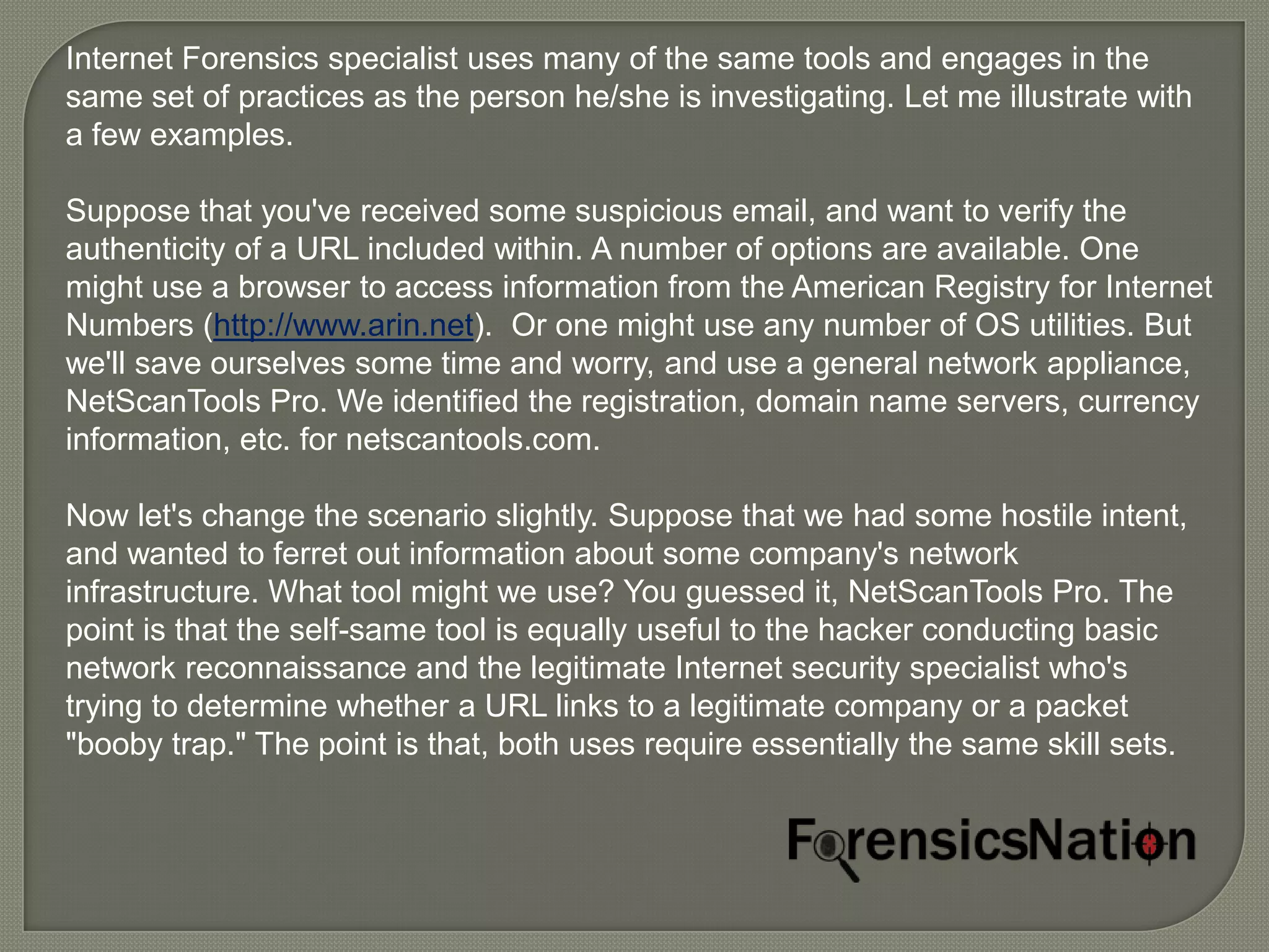 Internet Forensics specialist uses many of the same tools and engages in the
same set of practices as the person he/she is investigating. Let me illustrate with
a few examples.

Suppose that you've received some suspicious email, and want to verify the
authenticity of a URL included within. A number of options are available. One
might use a browser to access information from the American Registry for Internet
Numbers (http://www.arin.net). Or one might use any number of OS utilities. But
we'll save ourselves some time and worry, and use a general network appliance,
NetScanTools Pro. We identified the registration, domain name servers, currency
information, etc. for netscantools.com.

Now let's change the scenario slightly. Suppose that we had some hostile intent,
and wanted to ferret out information about some company's network
infrastructure. What tool might we use? You guessed it, NetScanTools Pro. The
point is that the self-same tool is equally useful to the hacker conducting basic
network reconnaissance and the legitimate Internet security specialist who's
trying to determine whether a URL links to a legitimate company or a packet
"booby trap." The point is that, both uses require essentially the same skill sets.
 