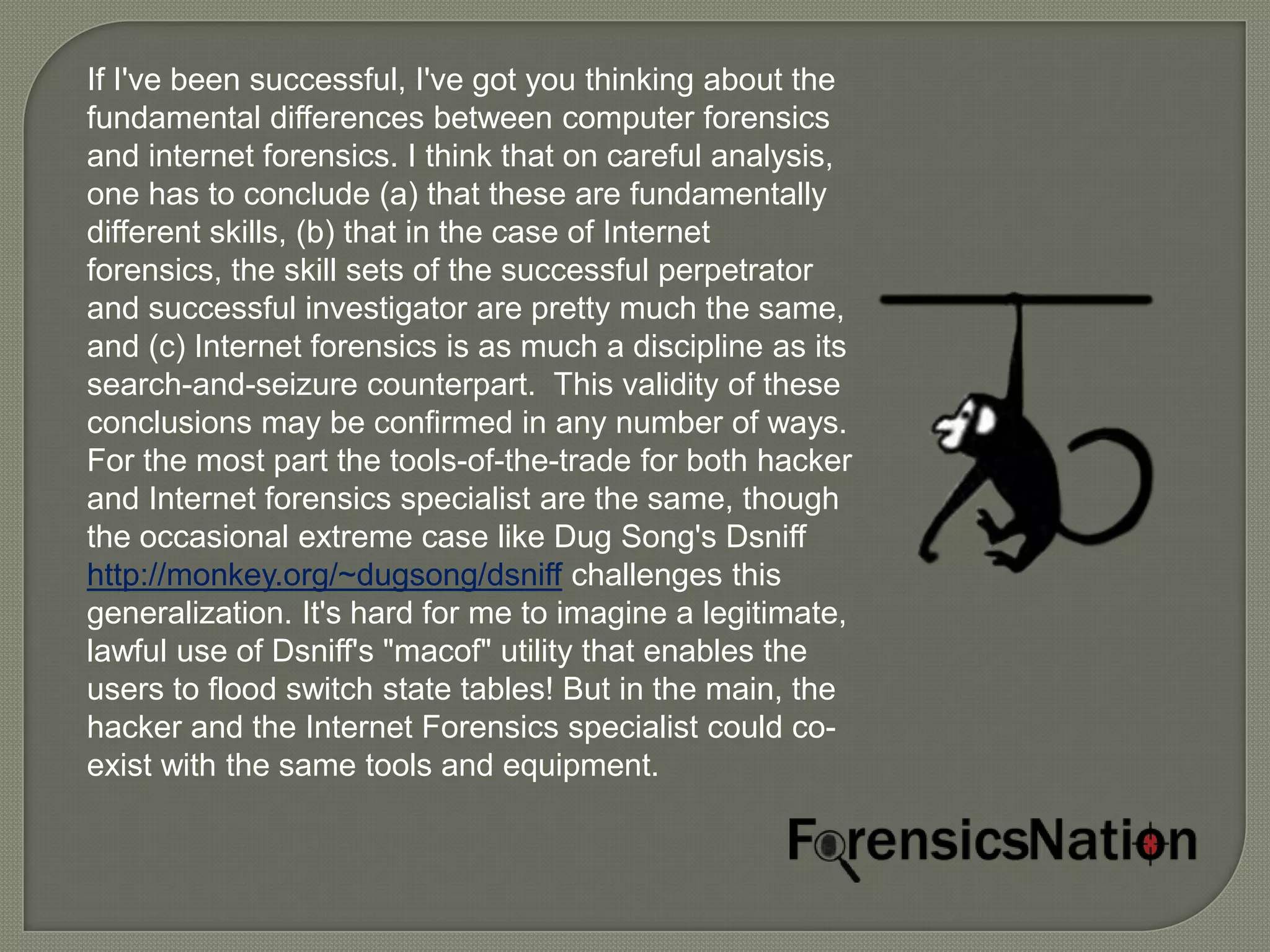 If I've been successful, I've got you thinking about the
fundamental differences between computer forensics
and internet forensics. I think that on careful analysis,
one has to conclude (a) that these are fundamentally
different skills, (b) that in the case of Internet
forensics, the skill sets of the successful perpetrator
and successful investigator are pretty much the same,
and (c) Internet forensics is as much a discipline as its
search-and-seizure counterpart. This validity of these
conclusions may be confirmed in any number of ways.
For the most part the tools-of-the-trade for both hacker
and Internet forensics specialist are the same, though
the occasional extreme case like Dug Song's Dsniff
http://monkey.org/~dugsong/dsniff challenges this
generalization. It's hard for me to imagine a legitimate,
lawful use of Dsniff's "macof" utility that enables the
users to flood switch state tables! But in the main, the
hacker and the Internet Forensics specialist could co-
exist with the same tools and equipment.
 