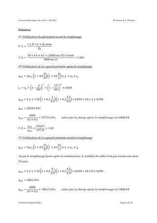 Cours de Mécanique des sols II – Été 2012

M. Karray & F. Ghobrial

Solution
(1) Vérification du glissement avant le remplissage
×

. .=	

. .=	

× +

50 × 4.5 × 4.5 + (3000 cos 15) ×
3000 sin 15

0

= 1.304

(2) Vérification de la capacité portante après le remplissage
1 + 0.2

=5

=

= 1−

90

1 + 0.2

= 1−

= 5 × 1 × 50 1 + 0.2

15
90

2
4.5

×

+

×

= 0.694

1 + 0.2

4.5
× 0.694 + 20 × 2 × 0.694
4.5

= 254.63	
=

4000
= 197.53	
4.5 × 4.5

. .=	

=

,									

	

	 	 ℎ

	

è 	 	

	

	4000	

254.63
= 1.28
197.53

(3) Vérification de la capacité portante avant le remplissage
=5

1 + 0.2

1 + 0.2

×

+

×

	

Avant le remplissage (juste après la construction), le remblai du sable n’est pas encore mis alors
D=zéro.
= 5 × 1 × 50 1 + 0.2

0
4.5

1 + 0.2

4.5
× 0.694 + 20 × 0 × 0.694
4.5

= 208.2	
=

3000
= 148.15	
4.5 × 4.5

Fondations Superficielles

,									

	

	 	 ℎ

	

è 	 	

	

	3000	

Page 10 de 14

 