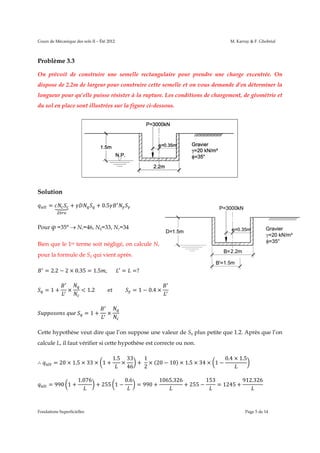 Cours de M
Mécanique des s
sols II – Été 2012
2

M. Karray & F. Ghobrial

Problèm 3.3
me
On prév
voit de con
nstruire une semelle r
rectangulair pour pre
re
endre une c
charge exce
entrée. On
dispose de 2.2m de largeur pou construir cette sem
ur
re
melle et on v
vous demande d’en déte
erminer la
longueu pour qu’elle puisse ré
ur
ésister à la rupture. Les conditions de chargem
s
s
ment, de géo
ométrie et
du sol en place sont illustrées sur la figure ci-dessous
e
s.

Solutio
on
=

+

+ 0.5

é

Pour φ =35°  Nc=
=46, Nq=33, Nγ=34
Bien qu le 1er term soit négl
ue
me
ligé, on calc
cule Nc
pour la formule de Sq qui vient après.
t
= 2.2 − 2 × 0.35 = 1.5 ,							
2
=1+

=?

1.2										 										

×

	

=

	

=1+

= 1 − 0.4 ×

×

Cette hy
ypothèse ve dire que l’on suppo une vale de Sq plu petite qu 1.2. Aprè que l’on
eut
e
ose
eur
us
ue
ès
calcule L il faut vér
L,
rifier si cette hypothèse est correct ou non.
e
e
te
∴

= 20 × 1.5 × 33 × 1 +

=9
990 1 +

1.076

Fondations Superficielles
s

1.5
1

×

+ 255 1 −

1
33
0.4 × 1.5
+ × (20 − 1 × 1.5 × 3 × 1 −
10)
34
2
46

0.6

= 990 +

5.326
1065

+ 255 −

153

= 12 +
245

26
912.32

Page 5 de 14

 