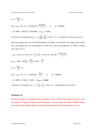 Cours de Mécanique des sols II – Été 2012

. .=	

=

M. Karray & F. Ghobrial

=3

×

×

= 1.5

1245 +

912.326

∴ 3 × 3000 = 1867.5 + 1368.489				
é

	

	 ’ℎ

ℎè 	:

=1+

										 										 = 3000

= 4.09 	

1.5 33
×
= 1.263 > 1.2			 ℎ
4.09 46

ℎè 	 é

	

	

Donc on suppose que Sq=1.2. Cette hypothèse, en réalité, veut dire que l’on suppose une valeur
de Sq plus grand que 1.2, mais puisque la valeur de Sq doit ne pas dépasser 1.2, donc on utilise
une valeur de 1.2.
∴

1
0.4 × 1.5
= 20 × 1.5 × 33 × 1.2 + 	 × (20 − 10) × 1.5 × 34 × 1 −
2
= 1188 + 	255 1 −

. .=	

=

0.6

= 1443 −

153

=3

×

×

= 1.5

1443 −

153

∴ 3 × 3000 = 2164.5 − 229.5				
Vérification de l’hypothèse :

=1+

										 										 = 3000

= .
.
.

×

	

= 1.25 > 1.2			ℎ

ℎè 	é

	

Problème 3.4
Un essai de plaque a été effectué dans un dépôt de sable à l’aide d’une plaque de 0.5m de côté.
La charge a été augmentée progressivement jusqu’à ce que la charge maximale de 600kN (charge
à la rupture) soit atteinte. Quelle serait la capacité portante d’une fondation de 2m x 2m.

Fondations Superficielles

Page 6 de 14

 