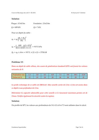 Cours de Mécanique des sols II – Été 2012

M. Karray & F. Ghobrial

Solution
Plaque : 0.5x0.5m

Fondation : 2.0x2.0m

QP= 600 kN

QF= ? kN

Pour un dépôt du sable :
+
2

=

=
=

2 + 0.5
600
0.5 × 0.5 2 × 2
×

= 937.5	

= 937.5	 × (2 × 2) = 3750	

Problème 3.5
Dans un dépôt de sable silteux, des essais de pénétration standard (SPT) ont fourni les valeurs
suivantes de N
Profondeur (m)

1.5

3.0

4.5

6.0

7.5

9.0

10.5

12.0

Valeur de N

15

19

24

28

26

30

28

31

Le poids volumique de ce sable est 20kN /m³. Une semelle carrée de 2.5m x 2.5m est assise dans
ce dépôt à une profondeur de 2.5m.
Déterminer la capacité admissible pour cette semelle si le tassement maximum permis est de
15mm. Vérifier également la sécurité contre la rupture.

Solution
Du profile de SPT, les valeurs aux profondeurs de 3.0, 4.5, 6.0 et 7.5 sont utilisées dans le calcul.

Fondations Superficielles

Page 7 de 14

 