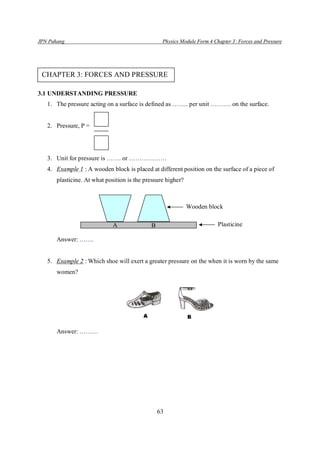 JPN Pahang                                        Physics Module Form 4 Chapter 3: Forces and Pressure




 CHAPTER 3: FORCES AND PRESSURE

3.1 UNDERSTANDING PRESSURE
   1. The pressure acting on a surface is defined as …….. per unit ………. on the surface.


   2. Pressure, P =




   3. Unit for pressure is ……. or ………………
   4. Example 1 : A wooden block is placed at different position on the surface of a piece of
       plasticine. At what position is the pressure higher?



                                                              Wooden block

                             A               B                            Plasticine

       Answer: …….


   5. Example 2 : Which shoe will exert a greater pressure on the when it is worn by the same
       women?




       Answer: ………




                                                 63
 