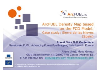 ArcFUEL Density Map based
                                               on the FCD Model.
                                       Case study: Sierra de las Nieves
                                                                (Spain)
                                     Forest Fires 2012 Conference
Session ArcFUEL: Advancing Forest Fuel Mapping techniques in Europe

                                           Arturo Vinué, Marta Gómez
               GMV | Isaac Newton 11 | 28760 Tres Cantos (Madrid), ES
          T: +34-918-072-100 | avinue@gmv.com mggimenez@gmv.com

    3rd International Conference on Modelling, Monitoring and Management of Forest Fires   1
    22 – 24 May, 2012, New Forest, UK
   Arturo Vinué, Marta Gómez; GMV; T:+34 918 072 100; avinue@gmv.com mggimenez@gmv.com
 