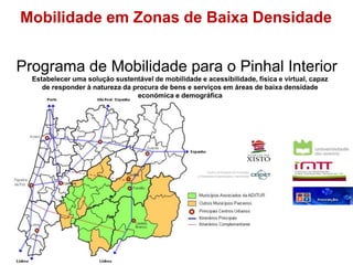 Mobilidade em Zonas de Baixa Densidade 
Programa de Mobilidade para o Pinhal Interior 
Estabelecer uma solução sustentável de mobilidade e acessibilidade, física e virtual, capaz 
de responder à natureza da procura de bens e serviços em áreas de baixa densidade 
económica e demográfica 
Centro de Estudos em Inovação 
e Dinâmicas Empresarias e Territoriais 
 