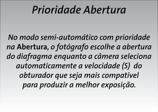 Prioridade Abertura
No modo semi-automático com prioridade
na Abertura, o fotógrafo escolhe a abertura
do diafragma enquanto a câmera seleciona
automaticamente a velocidade (S) do
obturador que seja mais compatível
para produzir a melhor exposição.

 