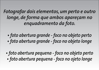 Fotografar dois elementos, um perto e outro
longe, de forma que ambos apareçam no
enquadramento da foto.
• foto abertura grande - foco no objeto perto
• foto abertura grande - foco no objeto longe
• foto abertura pequena - foco no objeto perto
• foto abertura pequena - foco no ojeto longe

 
