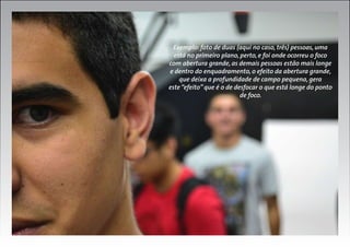 Exemplo: foto de duas (aqui no caso, três) pessoas, uma
está no primeiro plano, perto, e foi onde ocorreu o foco
com abertura grande, as demais pessoas estão mais longe
e dentro do enquadramento, o efeito da abertura grande,
que deixa a profundidade de campo pequena, gera
este “efeito” que é o de desfocar o que está longe do ponto
de foco.

 