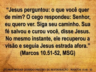 “Jesus perguntou: o que você quer
de mim? O cego respondeu: Senhor,
eu quero ver. Siga seu caminho. Sua
fé salvou e curou você, disse Jesus.
No mesmo instante, ele recuperou a
visão e seguia Jesus estrada afora.”
(Marcos 10.51-52, MSG)
 