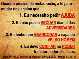 Quando preciso de restauração, a fé para
mudar nos ensina que...
1. Eu necessito pedir AJUDA
2. Eu não posso RECUAR diante das
ADVERSIDADES
3. Eu tenho que ABANDONAR a capa do
VELHO HOMEM
4. Eu devo CONFIAR no PODER
transformador de Jesus
 