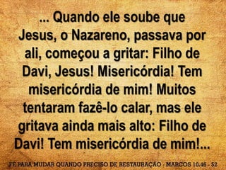 ... Quando ele soube que
Jesus, o Nazareno, passava por
ali, começou a gritar: Filho de
Davi, Jesus! Misericórdia! Tem
misericórdia de mim! Muitos
tentaram fazê-lo calar, mas ele
gritava ainda mais alto: Filho de
Davi! Tem misericórdia de mim!...
 