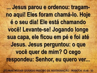 ... Jesus parou e ordenou: tragam-
no aqui! Eles foram chamá-lo. Hoje
é o seu dia! Ele está chamando
você! Levante-se! Jogando longe
sua capa, ele ficou em pé e foi até
Jesus. Jesus perguntou: o que
você quer de mim? O cego
respondeu: Senhor, eu quero ver...
 