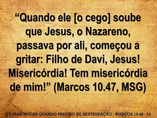 “Quando ele [o cego] soube
que Jesus, o Nazareno,
passava por ali, começou a
gritar: Filho de Davi, Jesus!
Misericórdia! Tem misericórdia
de mim!” (Marcos 10.47, MSG)
 