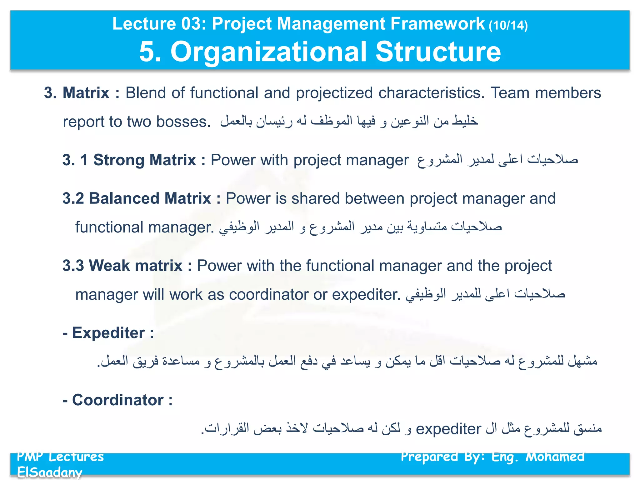 Lecture 03: Project Management Framework (10/14)
5. Organizational Structure
PMP Lectures Prepared By: Eng. Mohamed
ElSaadany
3. Matrix : Blend of functional and projectized characteristics. Team members
report to two bosses. ‫خليط‬‫من‬‫النوعين‬‫و‬‫فيها‬‫الموظف‬‫له‬‫رئيسان‬‫بالعمل‬
3. 1 Strong Matrix : Power with project manager ‫المشروع‬ ‫لمدير‬ ‫اعلى‬ ‫صالحيات‬
3.2 Balanced Matrix : Power is shared between project manager and
functional manager. ‫الوظيفي‬ ‫المدير‬ ‫و‬ ‫المشروع‬ ‫مدير‬ ‫بين‬ ‫متساوية‬ ‫صالحيات‬
3.3 Weak matrix : Power with the functional manager and the project
manager will work as coordinator or expediter. ‫الوظيفي‬ ‫للمدير‬ ‫اعلى‬ ‫صالحيات‬
- Expediter :
‫العمل‬ ‫فريق‬ ‫مساعدة‬ ‫و‬ ‫بالمشروع‬ ‫العمل‬ ‫دفع‬ ‫في‬ ‫يساعد‬ ‫و‬ ‫يمكن‬ ‫ما‬ ‫اقل‬ ‫صالحيات‬ ‫له‬ ‫للمشروع‬ ‫مشهل‬.
- Coordinator :
‫ال‬ ‫مثل‬ ‫للمشروع‬ ‫منسق‬expediter‫القرارات‬ ‫بعض‬ ‫الخذ‬ ‫صالحيات‬ ‫له‬ ‫لكن‬ ‫و‬.
 