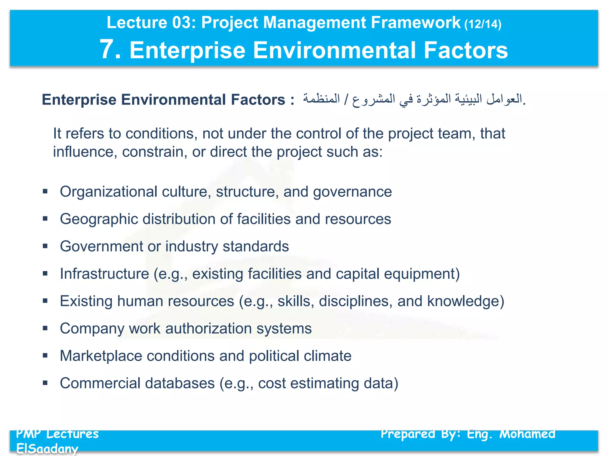 Lecture 03: Project Management Framework (12/14)
7. Enterprise Environmental Factors
PMP Lectures Prepared By: Eng. Mohamed
ElSaadany
Enterprise Environmental Factors : ‫العوامل‬‫البيئية‬‫المؤثرة‬‫في‬‫المشروع‬/‫المنظمة‬ .
It refers to conditions, not under the control of the project team, that
influence, constrain, or direct the project such as:
 Organizational culture, structure, and governance
 Geographic distribution of facilities and resources
 Government or industry standards
 Infrastructure (e.g., existing facilities and capital equipment)
 Existing human resources (e.g., skills, disciplines, and knowledge)
 Company work authorization systems
 Marketplace conditions and political climate
 Commercial databases (e.g., cost estimating data)
 