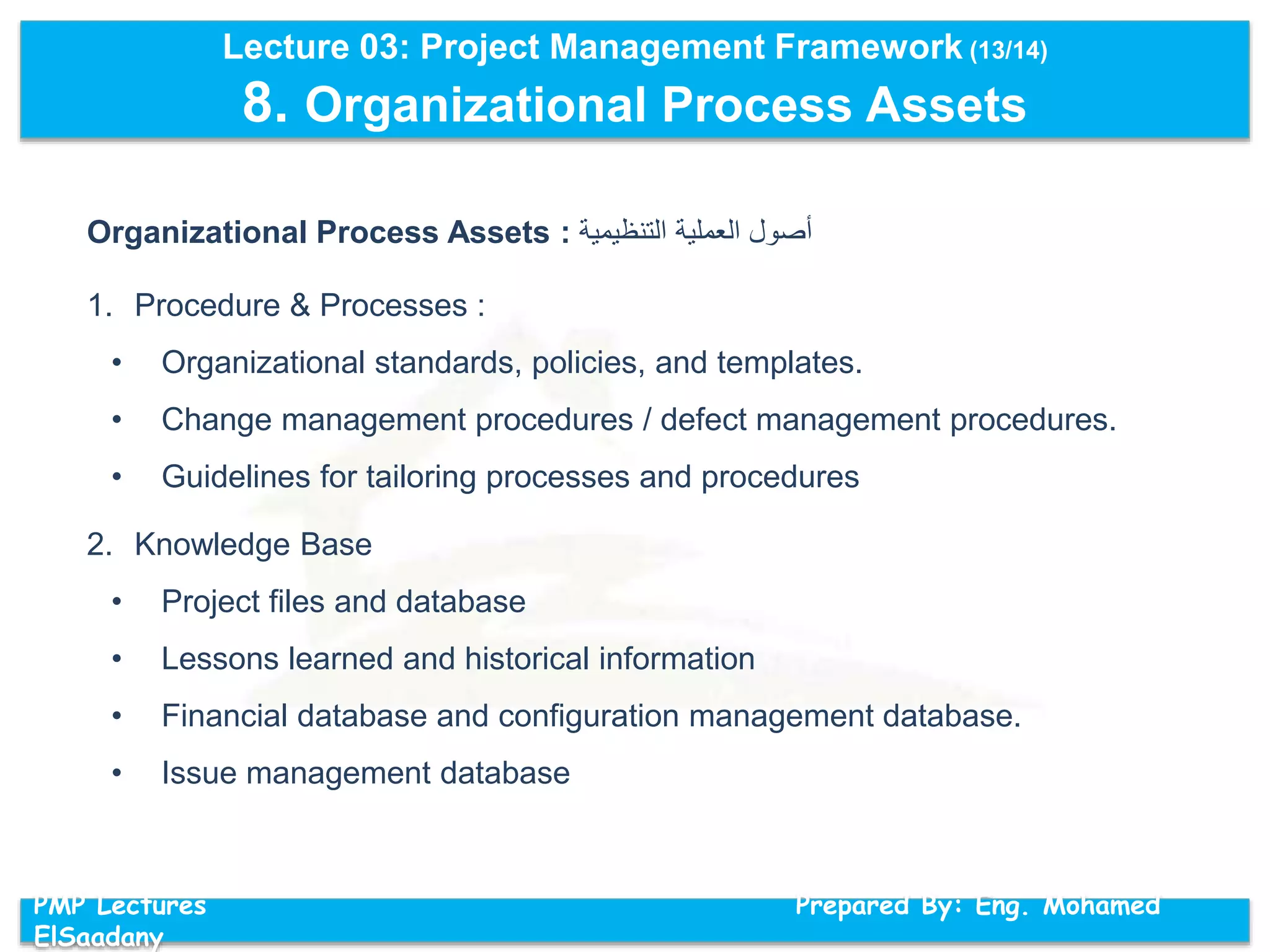Lecture 03: Project Management Framework (13/14)
8. Organizational Process Assets
PMP Lectures Prepared By: Eng. Mohamed
ElSaadany
Organizational Process Assets : ‫أ‬‫صول‬‫العملية‬‫التنظيمية‬
1. Procedure & Processes :
• Organizational standards, policies, and templates.
• Change management procedures / defect management procedures.
• Guidelines for tailoring processes and procedures
2. Knowledge Base
• Project files and database
• Lessons learned and historical information
• Financial database and configuration management database.
• Issue management database
 