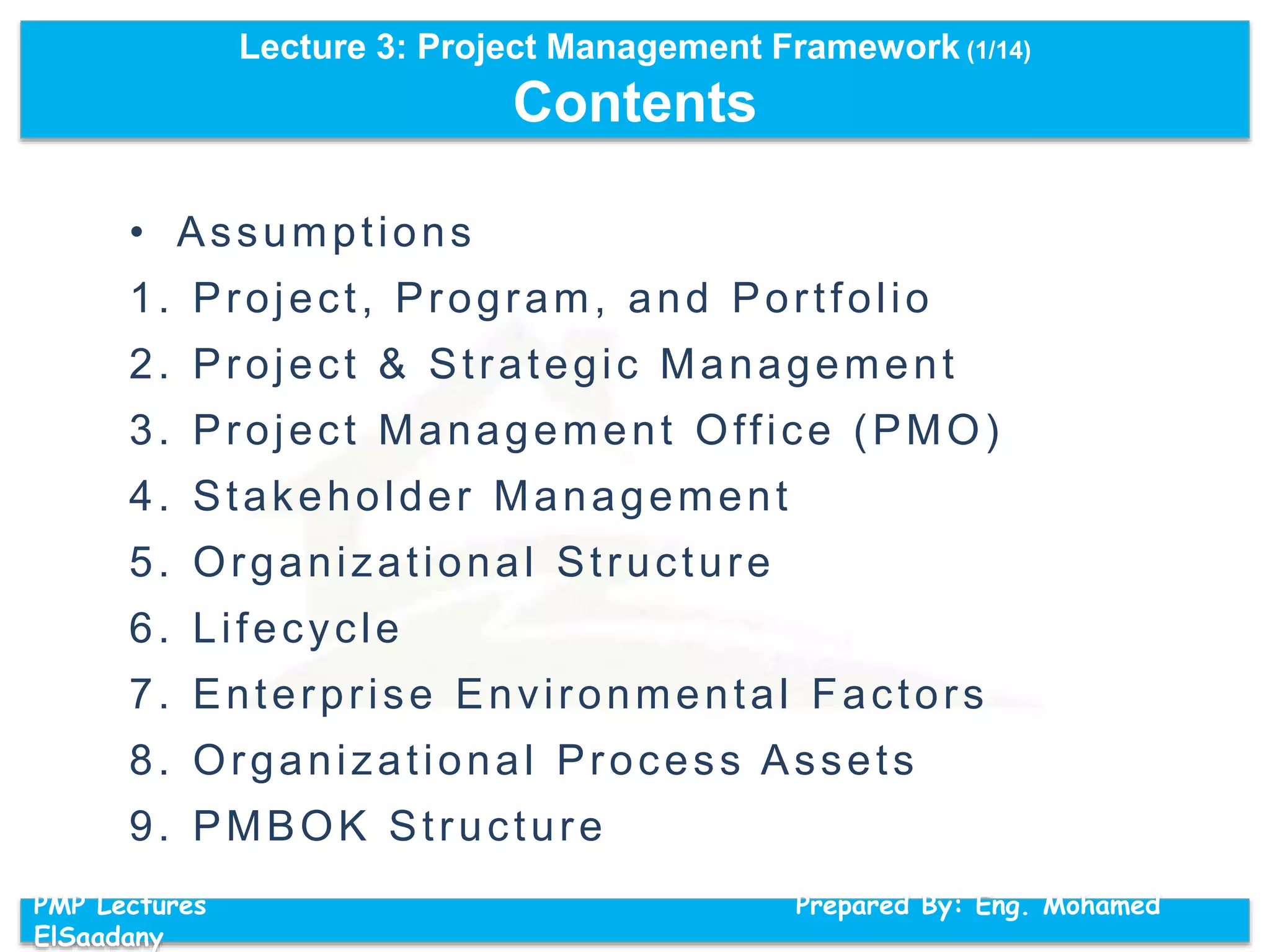 Lecture 3: Project Management Framework (1/14)
Contents
PMP Lectures Prepared By: Eng. Mohamed
ElSaadany
• Assumptions
1. Project, Program, and Portfolio
2. Project & Strategic Management
3. Project Management Office (PMO)
4. Stakeholder Management
5. Organizational Structure
6. Lifecycle
7. Enterprise Environmental Factors
8. Organizational Process Assets
9. PMBOK Structure
 
