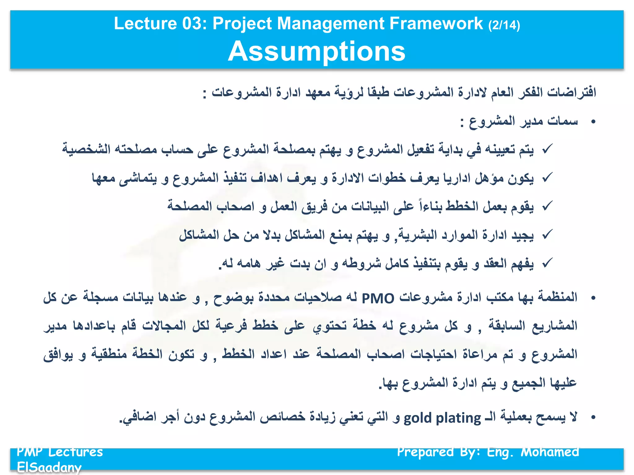 Lecture 03: Project Management Framework (2/14)
Assumptions
PMP Lectures Prepared By: Eng. Mohamed
ElSaadany
‫المشروعات‬ ‫ادارة‬ ‫معهد‬ ‫لرؤية‬ ‫طبقا‬ ‫المشروعات‬ ‫الدارة‬ ‫العام‬ ‫الفكر‬ ‫افتراضات‬:
•‫سمات‬‫مدير‬‫المشروع‬:
‫يتم‬‫تعيينه‬‫في‬‫بداية‬‫تفعيل‬‫المشروع‬‫و‬‫يهتم‬‫بمصلحة‬‫المشروع‬‫على‬‫حساب‬‫مصلحته‬‫ا‬‫لشخصية‬
‫يكون‬‫مؤهل‬‫اداريا‬‫يعرف‬‫خطوات‬‫االدارة‬‫و‬‫يعرف‬‫اهداف‬‫تنفيذ‬‫المشروع‬‫و‬‫يتماشى‬‫معها‬
‫يقوم‬‫بعمل‬‫الخطط‬‫بناءا‬‫على‬‫البيانات‬‫من‬‫فريق‬‫العمل‬‫و‬‫اصحاب‬‫المصلحة‬
‫يجيد‬‫ادارة‬‫الموارد‬‫البشرية‬,‫و‬‫يهتم‬‫بمنع‬‫المشاكل‬‫بدال‬‫من‬‫حل‬‫المشاكل‬
‫يفهم‬‫العقد‬‫و‬‫يقوم‬‫بتنفيذ‬‫كامل‬‫شروطه‬‫و‬‫ان‬‫بدت‬‫غير‬‫هامه‬‫له‬.
•‫المنظمة‬‫بها‬‫مكتب‬‫ادارة‬‫مشروعات‬PMO‫له‬‫صالحيات‬‫محددة‬‫بوضوح‬,‫و‬‫عندها‬‫بيانات‬‫مسجلة‬‫عن‬‫كل‬
‫المشاريع‬‫السابقة‬,‫و‬‫كل‬‫مشروع‬‫له‬‫خطة‬‫تحتوي‬‫على‬‫خطط‬‫فرعية‬‫لكل‬‫المجاالت‬‫قام‬‫باعدادها‬‫مدير‬
‫المشروع‬‫و‬‫تم‬‫مراعاة‬‫احتياجات‬‫اصحاب‬‫المصلحة‬‫عند‬‫اعداد‬‫الخطط‬,‫و‬‫تكون‬‫الخطة‬‫منطقية‬‫و‬‫يوافق‬
‫عليها‬‫الجميع‬‫و‬‫يتم‬‫ادارة‬‫المشروع‬‫بها‬.
•‫ال‬‫يسمح‬‫بعملية‬‫الـ‬gold plating‫و‬‫التي‬‫تعني‬‫زيادة‬‫خصائص‬‫المشروع‬‫دون‬‫أجر‬‫اضافي‬.
 