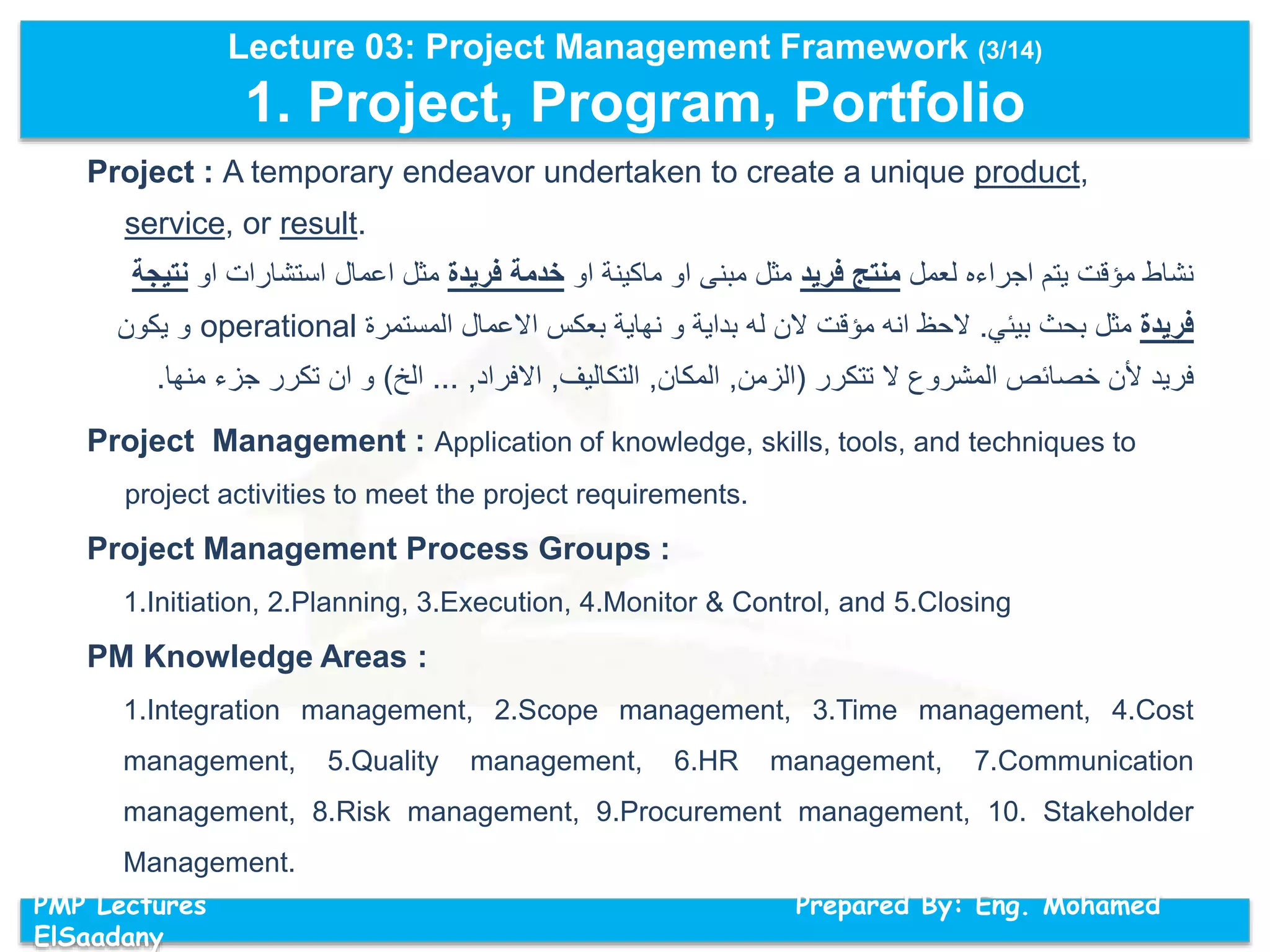Lecture 03: Project Management Framework (3/14)
1. Project, Program, Portfolio
PMP Lectures Prepared By: Eng. Mohamed
ElSaadany
Project : A temporary endeavor undertaken to create a unique product,
service, or result.
‫لعمل‬ ‫اجراءه‬ ‫يتم‬ ‫مؤقت‬ ‫نشاط‬‫فريد‬ ‫منتج‬‫او‬ ‫ماكينة‬ ‫او‬ ‫مبنى‬ ‫مثل‬‫فريدة‬ ‫خدمة‬‫او‬ ‫استشارات‬ ‫اعمال‬ ‫مثل‬‫ن‬‫تيجة‬
‫فريدة‬‫بيئي‬ ‫بحث‬ ‫مثل‬.‫المستمرة‬ ‫االعمال‬ ‫بعكس‬ ‫نهاية‬ ‫و‬ ‫بداية‬ ‫له‬ ‫الن‬ ‫مؤقت‬ ‫انه‬ ‫الحظ‬operational‫يكون‬ ‫و‬
‫تتكرر‬ ‫ال‬ ‫المشروع‬ ‫خصائص‬ ‫ألن‬ ‫فريد‬(‫الزمن‬,‫المكان‬,‫التكاليف‬,‫االفراد‬,...‫الخ‬)‫من‬ ‫جزء‬ ‫تكرر‬ ‫ان‬ ‫و‬‫ها‬.
Project Management : Application of knowledge, skills, tools, and techniques to
project activities to meet the project requirements.
Project Management Process Groups :
1.Initiation, 2.Planning, 3.Execution, 4.Monitor & Control, and 5.Closing
PM Knowledge Areas :
1.Integration management, 2.Scope management, 3.Time management, 4.Cost
management, 5.Quality management, 6.HR management, 7.Communication
management, 8.Risk management, 9.Procurement management, 10. Stakeholder
Management.
 