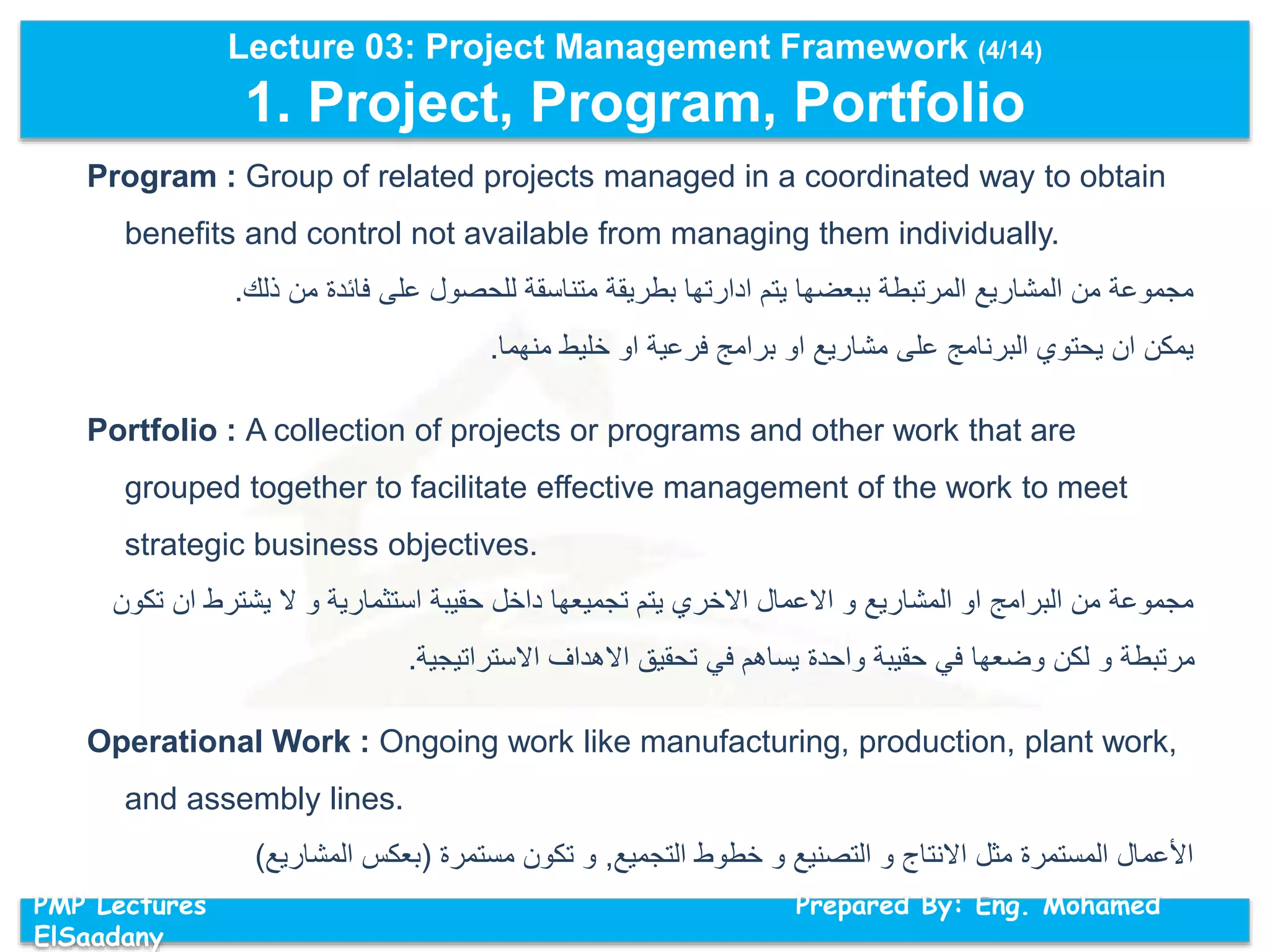 Lecture 03: Project Management Framework (4/14)
1. Project, Program, Portfolio
PMP Lectures Prepared By: Eng. Mohamed
ElSaadany
Program : Group of related projects managed in a coordinated way to obtain
benefits and control not available from managing them individually.
‫ذلك‬ ‫من‬ ‫فائدة‬ ‫على‬ ‫للحصول‬ ‫متناسقة‬ ‫بطريقة‬ ‫ادارتها‬ ‫يتم‬ ‫ببعضها‬ ‫المرتبطة‬ ‫المشاريع‬ ‫من‬ ‫مجموعة‬.
‫منهما‬ ‫خليط‬ ‫او‬ ‫فرعية‬ ‫برامج‬ ‫او‬ ‫مشاريع‬ ‫على‬ ‫البرنامج‬ ‫يحتوي‬ ‫ان‬ ‫يمكن‬.
Portfolio : A collection of projects or programs and other work that are
grouped together to facilitate effective management of the work to meet
strategic business objectives.
‫ان‬ ‫يشترط‬ ‫ال‬ ‫و‬ ‫استثمارية‬ ‫حقيبة‬ ‫داخل‬ ‫تجميعها‬ ‫يتم‬ ‫االخري‬ ‫االعمال‬ ‫و‬ ‫المشاريع‬ ‫او‬ ‫البرامج‬ ‫من‬ ‫مجموعة‬‫تكون‬
‫االستراتيجية‬ ‫االهداف‬ ‫تحقيق‬ ‫في‬ ‫يساهم‬ ‫واحدة‬ ‫حقيبة‬ ‫في‬ ‫وضعها‬ ‫لكن‬ ‫و‬ ‫مرتبطة‬.
Operational Work : Ongoing work like manufacturing, production, plant work,
and assembly lines.
‫التجميع‬ ‫خطوط‬ ‫و‬ ‫التصنيع‬ ‫و‬ ‫االنتاج‬ ‫مثل‬ ‫المستمرة‬ ‫األعمال‬,‫مستمرة‬ ‫تكون‬ ‫و‬(‫المشاريع‬ ‫بعكس‬)
 
