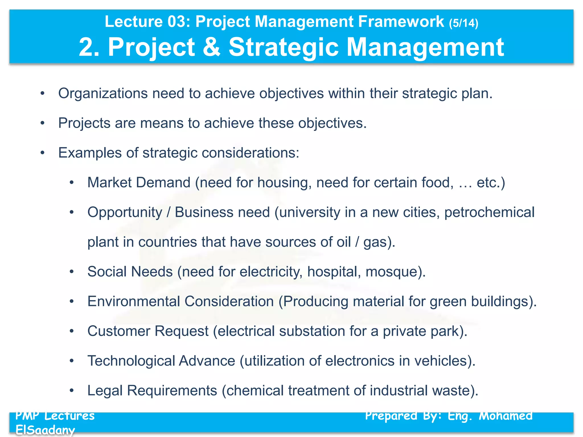 Lecture 03: Project Management Framework (5/14)
2. Project & Strategic Management
PMP Lectures Prepared By: Eng. Mohamed
ElSaadany
• Organizations need to achieve objectives within their strategic plan.
• Projects are means to achieve these objectives.
• Examples of strategic considerations:
• Market Demand (need for housing, need for certain food, … etc.)
• Opportunity / Business need (university in a new cities, petrochemical
plant in countries that have sources of oil / gas).
• Social Needs (need for electricity, hospital, mosque).
• Environmental Consideration (Producing material for green buildings).
• Customer Request (electrical substation for a private park).
• Technological Advance (utilization of electronics in vehicles).
• Legal Requirements (chemical treatment of industrial waste).
 