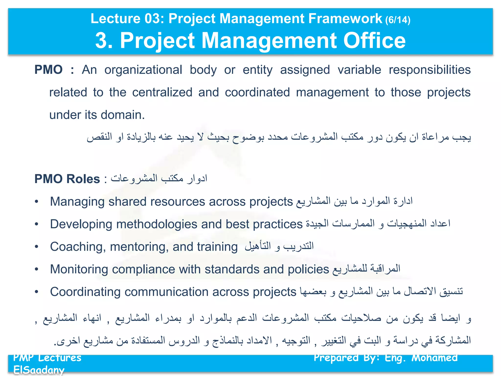 Lecture 03: Project Management Framework (6/14)
3. Project Management Office
PMP Lectures Prepared By: Eng. Mohamed
ElSaadany
PMO : An organizational body or entity assigned variable responsibilities
related to the centralized and coordinated management to those projects
under its domain.
‫النقص‬ ‫او‬ ‫بالزيادة‬ ‫عنه‬ ‫يحيد‬ ‫ال‬ ‫بحيث‬ ‫بوضوح‬ ‫محدد‬ ‫المشروعات‬ ‫مكتب‬ ‫دور‬ ‫يكون‬ ‫ان‬ ‫مراعاة‬ ‫يجب‬
PMO Roles : ‫ادوار‬‫مكتب‬‫المشروعات‬
• Managing shared resources across projects ‫المشاريع‬ ‫بين‬ ‫ما‬ ‫الموارد‬ ‫ادارة‬
• Developing methodologies and best practices ‫الجيدة‬ ‫الممارسات‬ ‫و‬ ‫المنهجيات‬ ‫اعداد‬
• Coaching, mentoring, and training ‫التأهيل‬ ‫و‬ ‫التدريب‬
• Monitoring compliance with standards and policies ‫للمشاريع‬ ‫المراقبة‬
• Coordinating communication across projects ‫بعضها‬ ‫و‬ ‫المشاريع‬ ‫بين‬ ‫ما‬ ‫االتصال‬ ‫تنسيق‬
‫و‬‫ايضا‬‫قد‬‫يكون‬‫من‬‫صالحيات‬‫مكتب‬‫المشروعات‬‫الدعم‬‫بالموارد‬‫او‬‫بمدراء‬‫المشاريع‬,‫انهاء‬‫المشاريع‬,
‫المشاركة‬‫في‬‫دراسة‬‫و‬‫البت‬‫في‬‫التغيير‬,‫التوجيه‬,‫االمداد‬‫بالنماذج‬‫و‬‫الدروس‬‫المستفادة‬‫من‬‫مشاري‬‫ع‬‫اخرى‬.
 