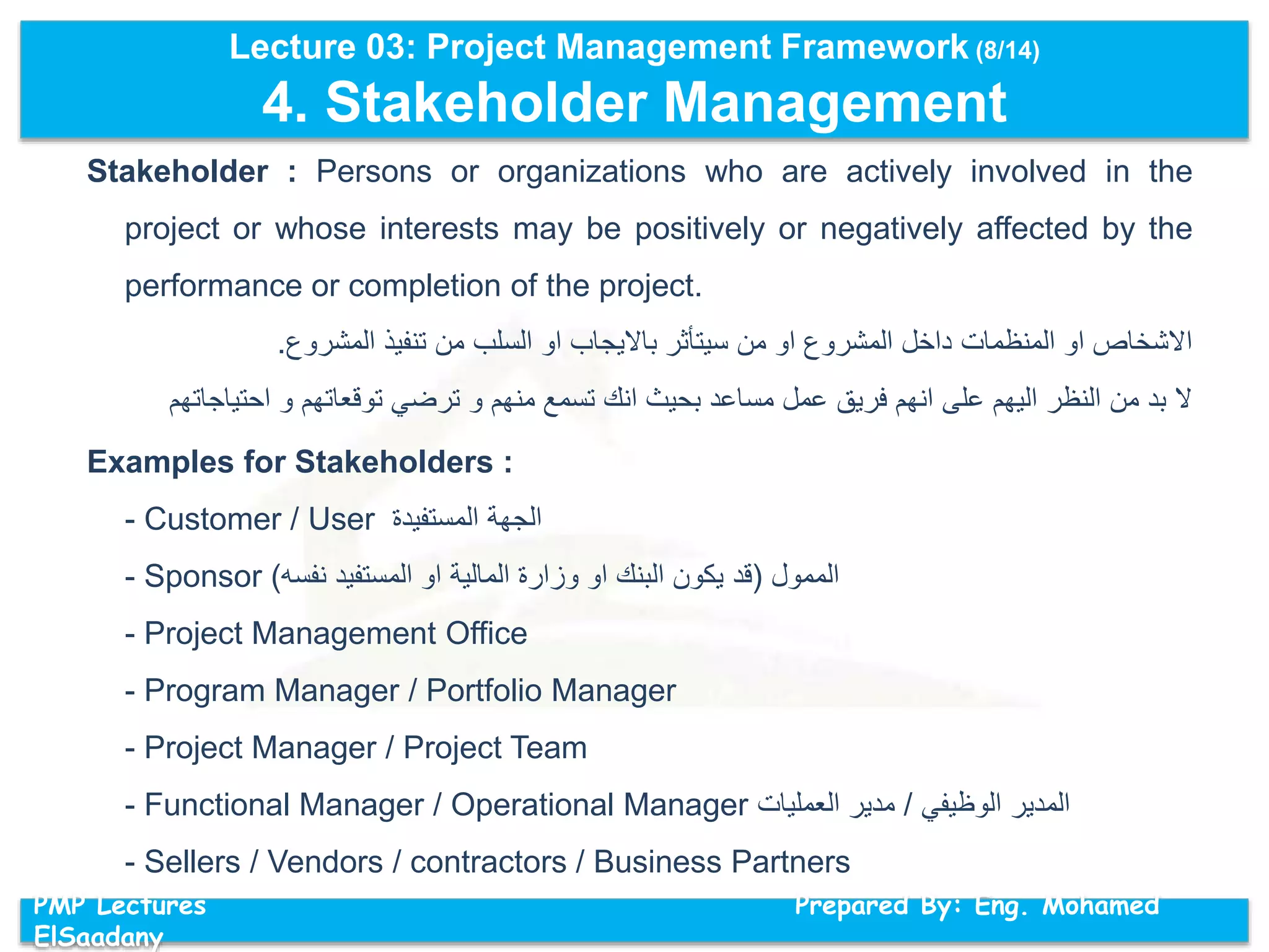 Lecture 03: Project Management Framework (8/14)
4. Stakeholder Management
PMP Lectures Prepared By: Eng. Mohamed
ElSaadany
Stakeholder : Persons or organizations who are actively involved in the
project or whose interests may be positively or negatively affected by the
performance or completion of the project.
‫المشروع‬ ‫تنفيذ‬ ‫من‬ ‫السلب‬ ‫او‬ ‫بااليجاب‬ ‫سيتأثر‬ ‫من‬ ‫او‬ ‫المشروع‬ ‫داخل‬ ‫المنظمات‬ ‫او‬ ‫االشخاص‬.
‫احتياج‬ ‫و‬ ‫توقعاتهم‬ ‫ترضي‬ ‫و‬ ‫منهم‬ ‫تسمع‬ ‫انك‬ ‫بحيث‬ ‫مساعد‬ ‫عمل‬ ‫فريق‬ ‫انهم‬ ‫على‬ ‫اليهم‬ ‫النظر‬ ‫من‬ ‫بد‬ ‫ال‬‫اتهم‬
Examples for Stakeholders :
- Customer / User ‫الجهة‬‫المستفيدة‬
- Sponsor ‫الممول‬(‫قد‬‫يكون‬‫البنك‬‫او‬‫وزارة‬‫المالية‬‫او‬‫المستفيد‬‫نفسه‬)
- Project Management Office
- Program Manager / Portfolio Manager
- Project Manager / Project Team
- Functional Manager / Operational Manager ‫المدير‬‫الوظيفي‬/‫مدير‬‫العمليات‬
- Sellers / Vendors / contractors / Business Partners
 