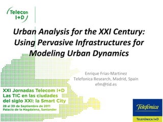 Urban Analysis for the XXI Century: 
Using Pervasive Infrastructures for 
    Modeling Urban Dynamics

                      Enrique Frias‐Martinez
                Telefonica Research, Madrid, Spain
                            efm@tid.es
 