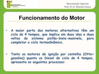 Mecanização Agrícola
Prof. D. Sc. Rômulo Souza
• A maior parte dos motores alternativos têm um
ciclo de 4 tempos, que implica em duas idas e duas
voltas do sistema pistão-biela-manivela, para
completar o ciclo termodinâmico.
• Tanto os motores de ignição por centelha (Otto=
gasolina) quanto os Diesel de ciclo de 4 tempos,
apresenta os seguintes processos:
Funcionamento do Motor
 
