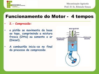 Mecanização Agrícola
Prof. D. Sc. Rômulo Souza
Funcionamento do Motor - 4 tempos
• 2.- Compressão:
• o pistão se movimenta da base
ao topo, comprimindo a mistura
fresca (Otto) ou somente o ar
(Diesel).
• A combustão inicia-se no final
do processo de compressão
 