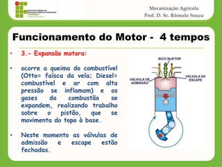 Mecanização Agrícola
Prof. D. Sc. Rômulo Souza
Funcionamento do Motor - 4 tempos
• 3.- Expansão motora:
• ocorre a queima do combustível
(Otto= faísca da vela; Diesel=
combustível e ar com alta
pressão se inflamam) e os
gases da combustão se
expandem, realizando trabalho
sobre o pistão, que se
movimenta do topo à base.
• Neste momento as válvulas de
admissão e escape estão
fechadas.
 