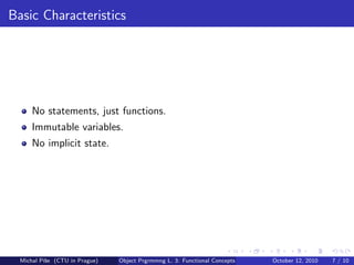 Basic Characteristics




      No statements, just functions.
      Immutable variables.
      No implicit state.




  Michal P´se (CTU in Prague)
          ıˇ                    Object Prgrmmng L. 3: Functional Concepts   October 12, 2010   7 / 10
 