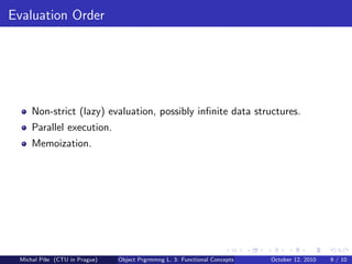 Evaluation Order




     Non-strict (lazy) evaluation, possibly inﬁnite data structures.
     Parallel execution.
     Memoization.




 Michal P´se (CTU in Prague)
         ıˇ                    Object Prgrmmng L. 3: Functional Concepts   October 12, 2010   9 / 10
 