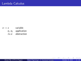 Lambda Calculus




e→x              variable
  e1 e2          application
  λx.e           abstraction




 Michal P´se (CTU in Prague)
         ıˇ                    Object Prgrmmng L. 3: Functional Concepts   October 12, 2010   3 / 10
 