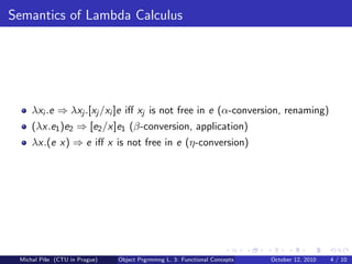 Semantics of Lambda Calculus




     λxi .e ⇒ λxj .[xj /xi ]e iﬀ xj is not free in e (α-conversion, renaming)
     (λx.e1 )e2 ⇒ [e2 /x]e1 (β-conversion, application)
     λx.(e x) ⇒ e iﬀ x is not free in e (η-conversion)




 Michal P´se (CTU in Prague)
         ıˇ                    Object Prgrmmng L. 3: Functional Concepts   October 12, 2010   4 / 10
 
