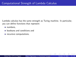 Computational Strength of Lambda Calculus




Lambda calculus has the same strength as Turing machine. In particular,
you can deﬁne functions that represent
      numbers,
      booleans and conditions and
      recursive computations.




  Michal P´se (CTU in Prague)
          ıˇ                    Object Prgrmmng L. 3: Functional Concepts   October 12, 2010   5 / 10
 