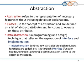 Discovering Knowledge
Abstraction
• Abstraction refers to the representation of necessary
features without including details or explanations.
• Classes use the concept of abstraction and are defined
as a list of abstract attributes and functions to operate
on these attributes.
• Data abstraction is a programming (and design)
technique that relies on the separation of interface and
implementation.
- Implementation denotes how variables are declared, how
functions are coded, etc. It is through interface (function
header/function signature) a communication is sent to the
object as messages.
15
 