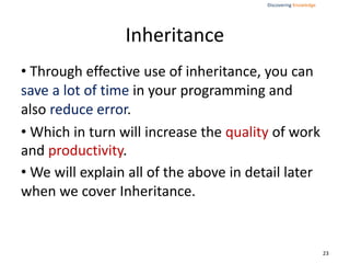 Discovering Knowledge
Inheritance
• Through effective use of inheritance, you can
save a lot of time in your programming and
also reduce error.
• Which in turn will increase the quality of work
and productivity.
• We will explain all of the above in detail later
when we cover Inheritance.
23
 