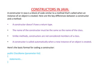 CONSTRUCTORS IN JAVA:
A constructor in Java is a block of code similar to a method that’s called when an
instance of an object is created. Here are the key differences between a constructor
and a method:
• A constructor doesn’t have a return type.
• The name of the constructor must be the same as the name of the class.
• Unlike methods, constructors are not considered members of a class.
• A constructor is called automatically when a new instance of an object is created.
Here’s the basic format for coding a constructor:
public ClassName (parameter-list)
{
statements...
}
 