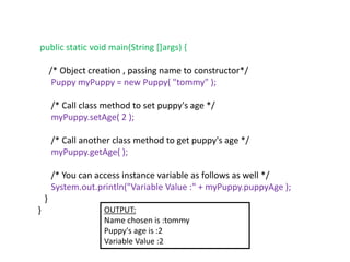 public static void main(String []args) {
/* Object creation , passing name to constructor*/
Puppy myPuppy = new Puppy( "tommy" );
/* Call class method to set puppy's age */
myPuppy.setAge( 2 );
/* Call another class method to get puppy's age */
myPuppy.getAge( );
/* You can access instance variable as follows as well */
System.out.println("Variable Value :" + myPuppy.puppyAge );
}
} OUTPUT:
Name chosen is :tommy
Puppy's age is :2
Variable Value :2
 