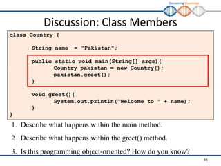 Discovering Knowledge
Discussion: Class Members
class Country {
String name = “Pakistan";
public static void main(String[] args){
Country pakistan = new Country();
pakistan.greet();
}
void greet(){
System.out.println(“Welcome to " + name);
}
}
1. Describe what happens within the main method.
2. Describe what happens within the greet() method.
3. Is this programming object-oriented? How do you know?
44
 
