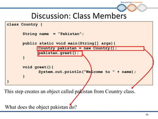 Discovering Knowledge
Discussion: Class Members
class Country {
String name = “Pakistan";
public static void main(String[] args){
Country pakistan = new Country();
pakistan.greet();
}
void greet(){
System.out.println(“Welcome to " + name);
}
}
This step creates an object called pakistan from Country class.
What does the object pakistan do?
45
 