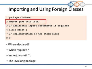 Discovering Knowledge
Importing and Using Foreign Classes
1 package finance;
2 import java.util.Date;
3 // Additional import statements if required
4 class Stock {
7 // Implementation of the stock class
8 }
• Where declared?
• When required?
• import java.util.*;
• The java.lang package
49
 