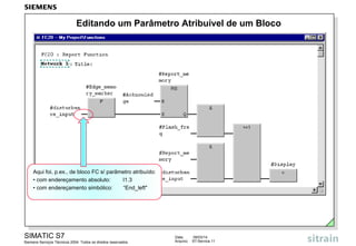 Editando um Parâmetro Atribuível de um Bloco

Aqui foi, p.ex., de bloco FC s/ parâmetro atribuído:
• com endereçamento absoluto:
I1.3
• com endereçamento simbólico:
“End_left"

SIMATIC S7
Siemens Serviços Técnicos 2004. Todos os direitos reservados.

Data:
Arquivo:

09/03/14
S7-Service.11

 